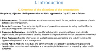 The primary objectives of this presentation on World Hypertension Day 2023 are as follows:
ØRaise Awareness: Educate individuals about hypertension, its risk factors, and the importance of early
detection and management.
ØPromote Prevention: Emphasize the significance of preventive measures, including healthy lifestyle
choices and regular health check-ups.
ØEncourage Collaboration: Highlight the need for collaboration among healthcare professionals,
organizations, and policymakers to develop effective strategies for hypertension prevention and control.
ØShare Resources: Provide information on available resources, campaigns, and initiatives related to
hypertension prevention and management.
ØInspire Action: Motivate individuals and communities to take proactive steps towards preventing
hypertension, promoting early detection, and supporting initiatives aimed at improving global health
outcomes.
 