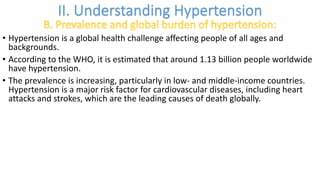 • Hypertension is a global health challenge affecting people of all ages and
backgrounds.
• According to the WHO, it is estimated that around 1.13 billion people worldwide
have hypertension.
• The prevalence is increasing, particularly in low- and middle-income countries.
Hypertension is a major risk factor for cardiovascular diseases, including heart
attacks and strokes, which are the leading causes of death globally.
 