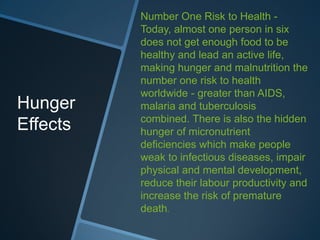 Number One Risk to Health -
          Today, almost one person in six
          does not get enough food to be
          healthy and lead an active life,
          making hunger and malnutrition the
          number one risk to health
          worldwide - greater than AIDS,
Hunger    malaria and tuberculosis
          combined. There is also the hidden
Effects   hunger of micronutrient
          deficiencies which make people
          weak to infectious diseases, impair
          physical and mental development,
          reduce their labour productivity and
          increase the risk of premature
          death.
 