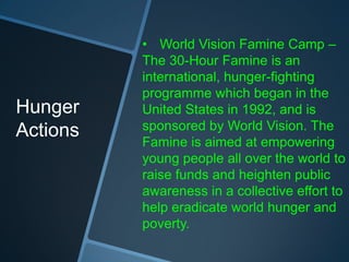 • World Vision Famine Camp –
          The 30-Hour Famine is an
          international, hunger-fighting
          programme which began in the
Hunger    United States in 1992, and is
Actions   sponsored by World Vision. The
          Famine is aimed at empowering
          young people all over the world to
          raise funds and heighten public
          awareness in a collective effort to
          help eradicate world hunger and
          poverty.
 