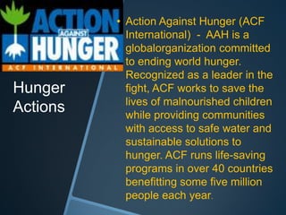 • Action Against Hunger (ACF
            International) - AAH is a
            globalorganization committed
            to ending world hunger.
            Recognized as a leader in the
Hunger      fight, ACF works to save the
            lives of malnourished children
Actions     while providing communities
            with access to safe water and
            sustainable solutions to
            hunger. ACF runs life-saving
            programs in over 40 countries
            benefitting some five million
            people each year.
 