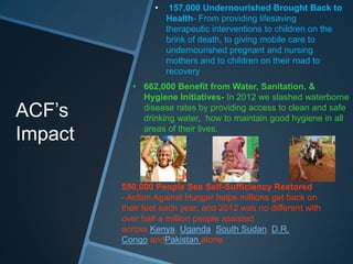 •    157,000 Undernourished Brought Back to
                     Health- From providing lifesaving
                     therapeutic interventions to children on the
                     brink of death, to giving mobile care to
                     undernourished pregnant and nursing
                     mothers and to children on their road to
                     recovery
           • 662,000 Benefit from Water, Sanitation, &
             Hygiene Initiatives- In 2012 we slashed waterborne
ACF’s        disease rates by providing access to clean and safe
             drinking water, how to maintain good hygiene in all
             areas of their lives.
Impact

         550,000 People See Self-Sufficiency Restored
         - Action Against Hunger helps millions get back on
         their feet each year, and 2012 was no different with
         over half a million people assisted
         across Kenya, Uganda, South Sudan, D.R.
         Congo andPakistan alone.
 
