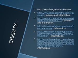•   http://www.Google.com – Pictures.
•   http://www.actionagainsthunger.org/i
    mpact - pictures and information.
•   http://www.actionagainsthunger.org/i
    mpact/acfs-impact-2012 - pictures
    and information.
•   http://bb.valuesventure.com/LearnR
    esources.aspx - informations.
•   http://www.worldhunger.org/articles/
    Learn/world%20hunger%20facts%2
    02002.htm – informations.
•   http://www.thp.org/learn_more/issue
    s/know_your_world_facts_about_hu
    nger_and_poverty?gclid=CLXJ0pGB
    wLQCFc8c6wodCSQArA –
    informations.
 