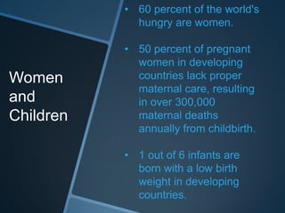 • 60 percent of the world's
             hungry are women.

           • 50 percent of pregnant
             women in developing
Women        countries lack proper
             maternal care, resulting
and          in over 300,000
Children     maternal deaths
             annually from childbirth.

           • 1 out of 6 infants are
             born with a low birth
             weight in developing
             countries.
 