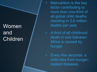 • Malnutrition is the key
             factor contributing to
             more than one-third of
             all global child deaths
             resulting in 2.6 million
Women        deaths per year.

and        • A third of all childhood
             death in sub-Saharan
Children     Africa is caused by
             hunger.

           • Every five seconds, a
             child dies from hunger-
             related diseases.
 