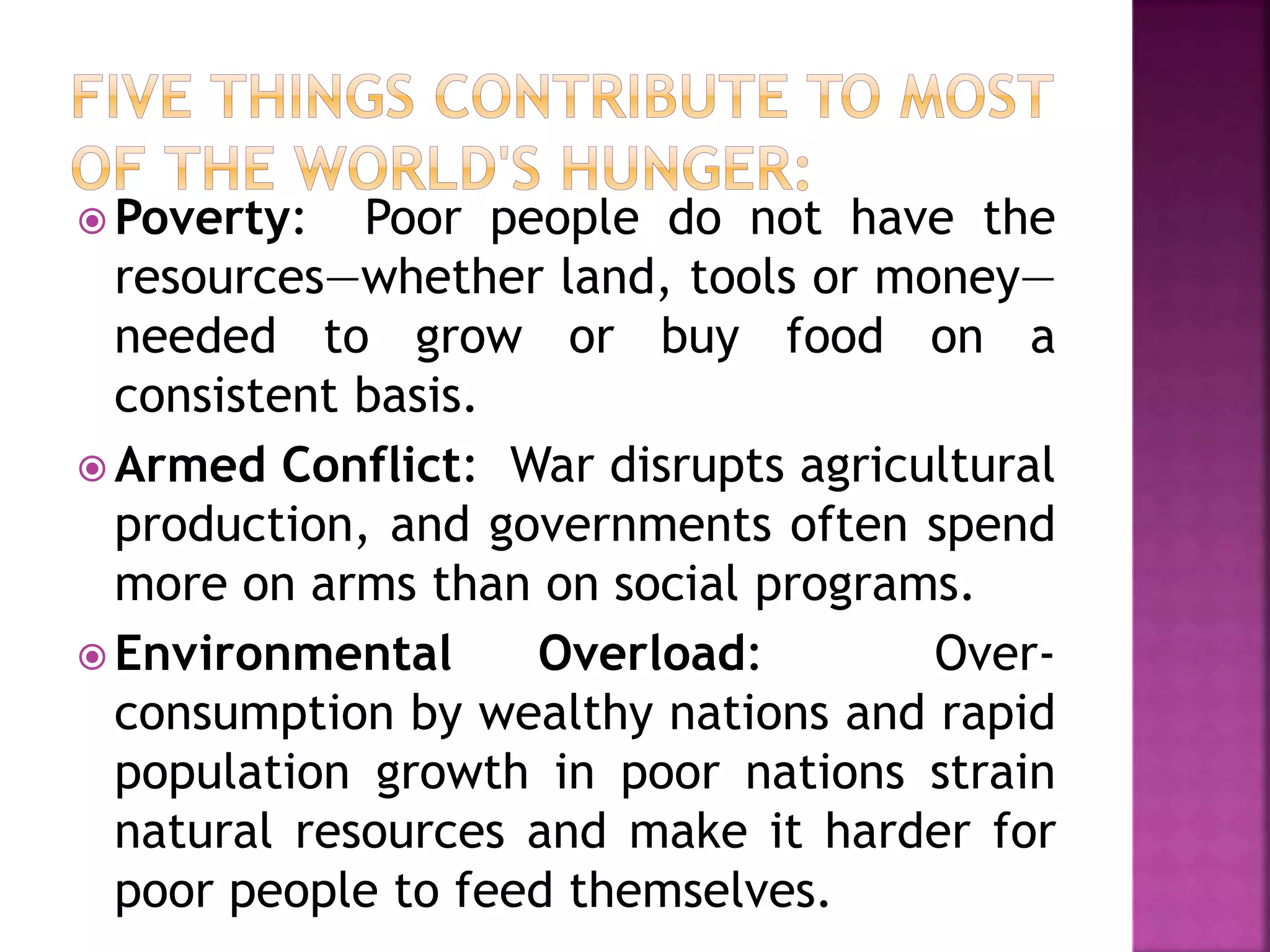 Poverty: Poor people do not have the
resources—whether land, tools or money—
needed to grow or buy food on a
consistent basis.
 Armed Conflict: War disrupts agricultural
production, and governments often spend
more on arms than on social programs.
 Environmental Overload: Over-
consumption by wealthy nations and rapid
population growth in poor nations strain
natural resources and make it harder for
poor people to feed themselves.
 