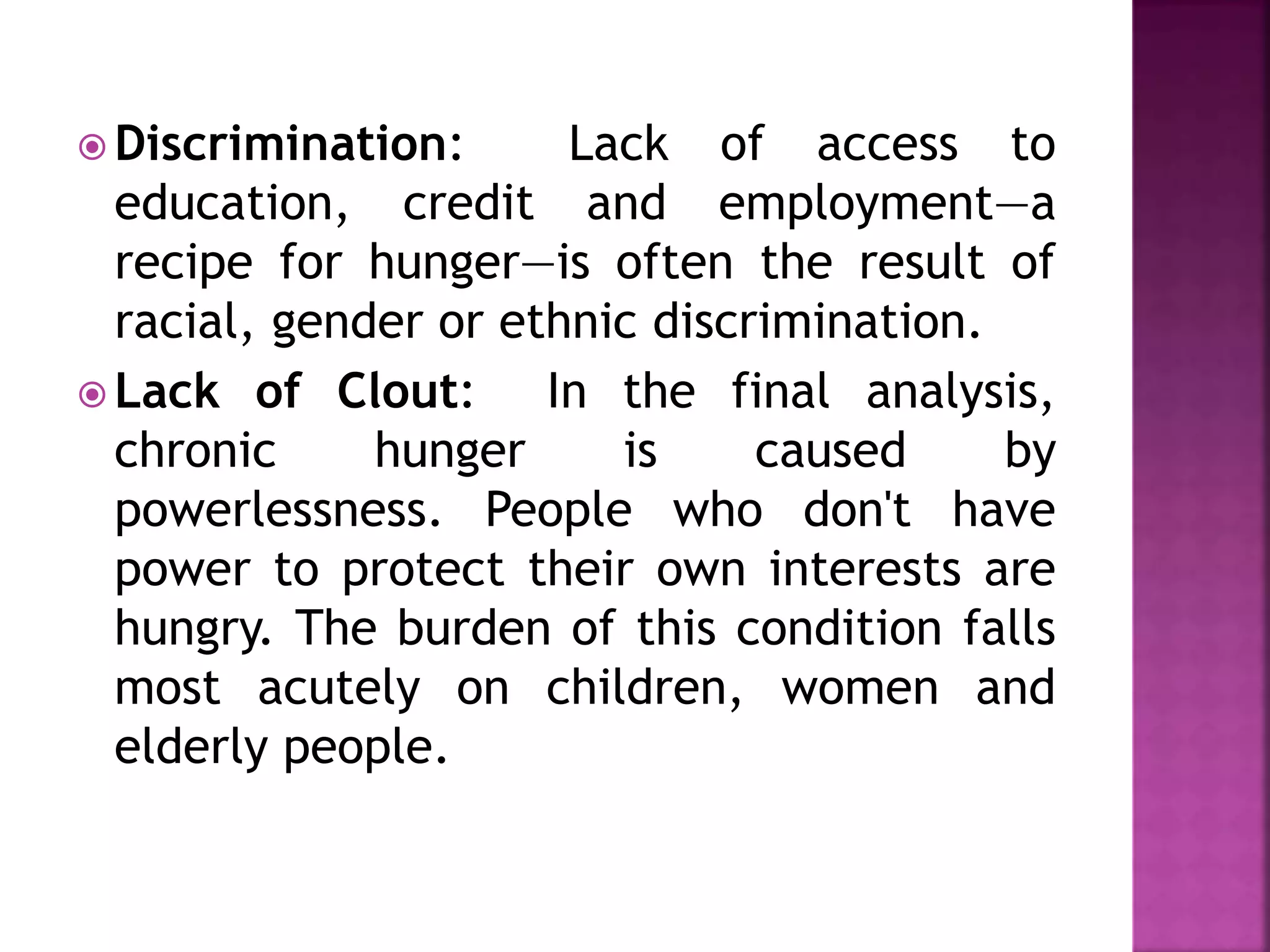  Discrimination: Lack of access to
education, credit and employment—a
recipe for hunger—is often the result of
racial, gender or ethnic discrimination.
 Lack of Clout: In the final analysis,
chronic hunger is caused by
powerlessness. People who don't have
power to protect their own interests are
hungry. The burden of this condition falls
most acutely on children, women and
elderly people.
 