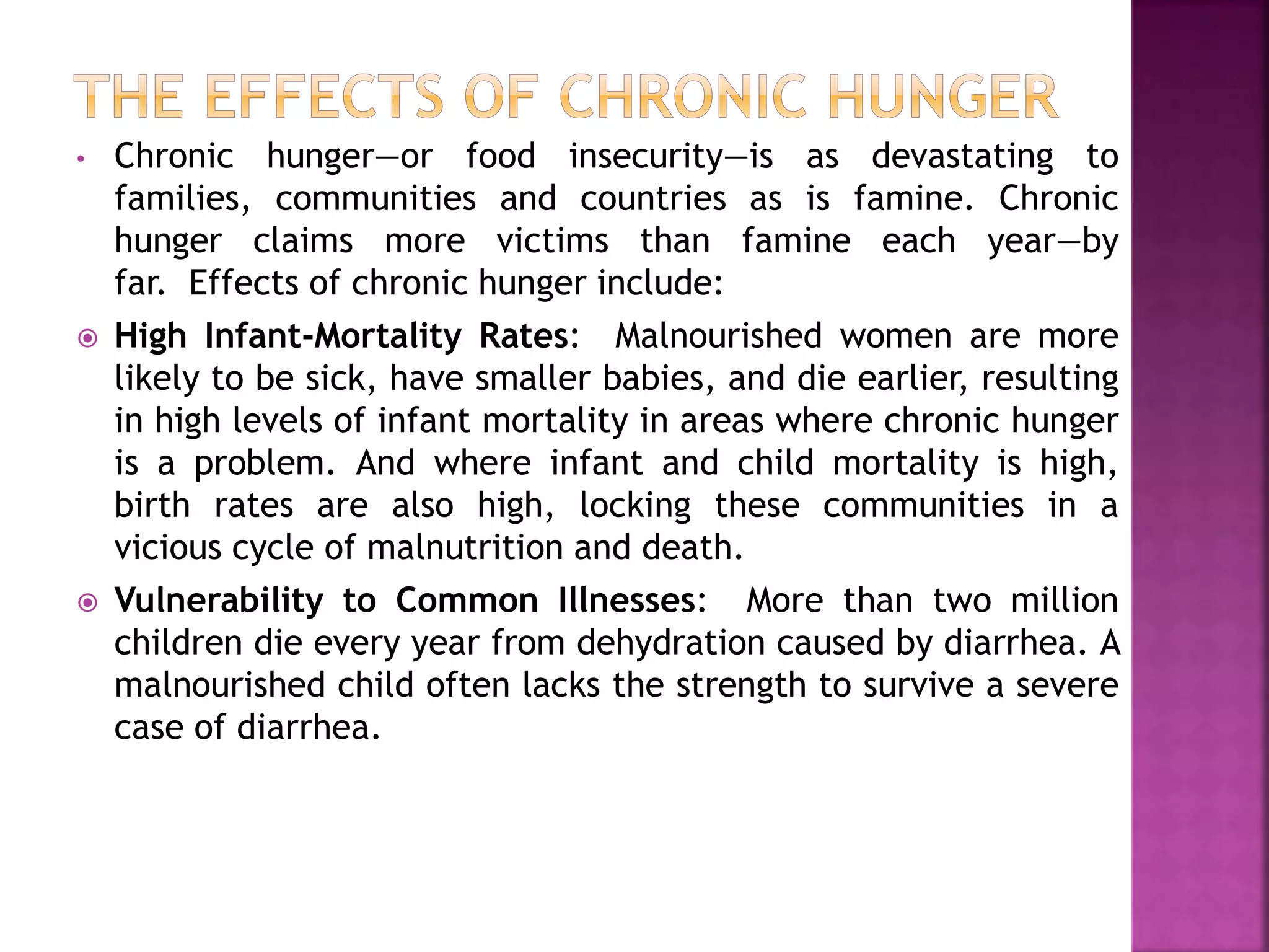 • Chronic hunger—or food insecurity—is as devastating to
families, communities and countries as is famine. Chronic
hunger claims more victims than famine each year—by
far. Effects of chronic hunger include:
 High Infant-Mortality Rates: Malnourished women are more
likely to be sick, have smaller babies, and die earlier, resulting
in high levels of infant mortality in areas where chronic hunger
is a problem. And where infant and child mortality is high,
birth rates are also high, locking these communities in a
vicious cycle of malnutrition and death.
 Vulnerability to Common Illnesses: More than two million
children die every year from dehydration caused by diarrhea. A
malnourished child often lacks the strength to survive a severe
case of diarrhea.
 