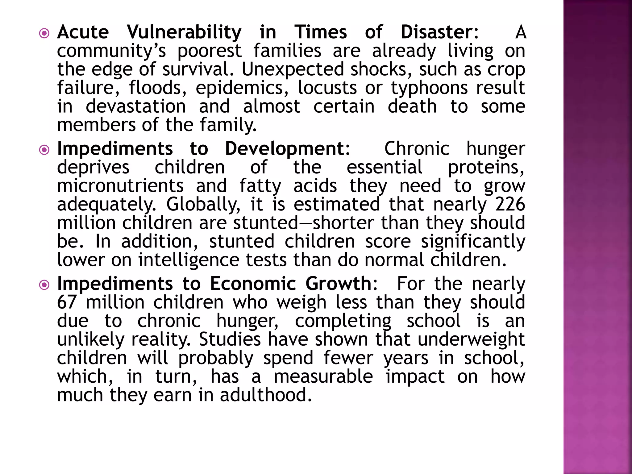 Acute Vulnerability in Times of Disaster: A
community’s poorest families are already living on
the edge of survival. Unexpected shocks, such as crop
failure, floods, epidemics, locusts or typhoons result
in devastation and almost certain death to some
members of the family.
 Impediments to Development: Chronic hunger
deprives children of the essential proteins,
micronutrients and fatty acids they need to grow
adequately. Globally, it is estimated that nearly 226
million children are stunted—shorter than they should
be. In addition, stunted children score significantly
lower on intelligence tests than do normal children.
 Impediments to Economic Growth: For the nearly
67 million children who weigh less than they should
due to chronic hunger, completing school is an
unlikely reality. Studies have shown that underweight
children will probably spend fewer years in school,
which, in turn, has a measurable impact on how
much they earn in adulthood.
 
