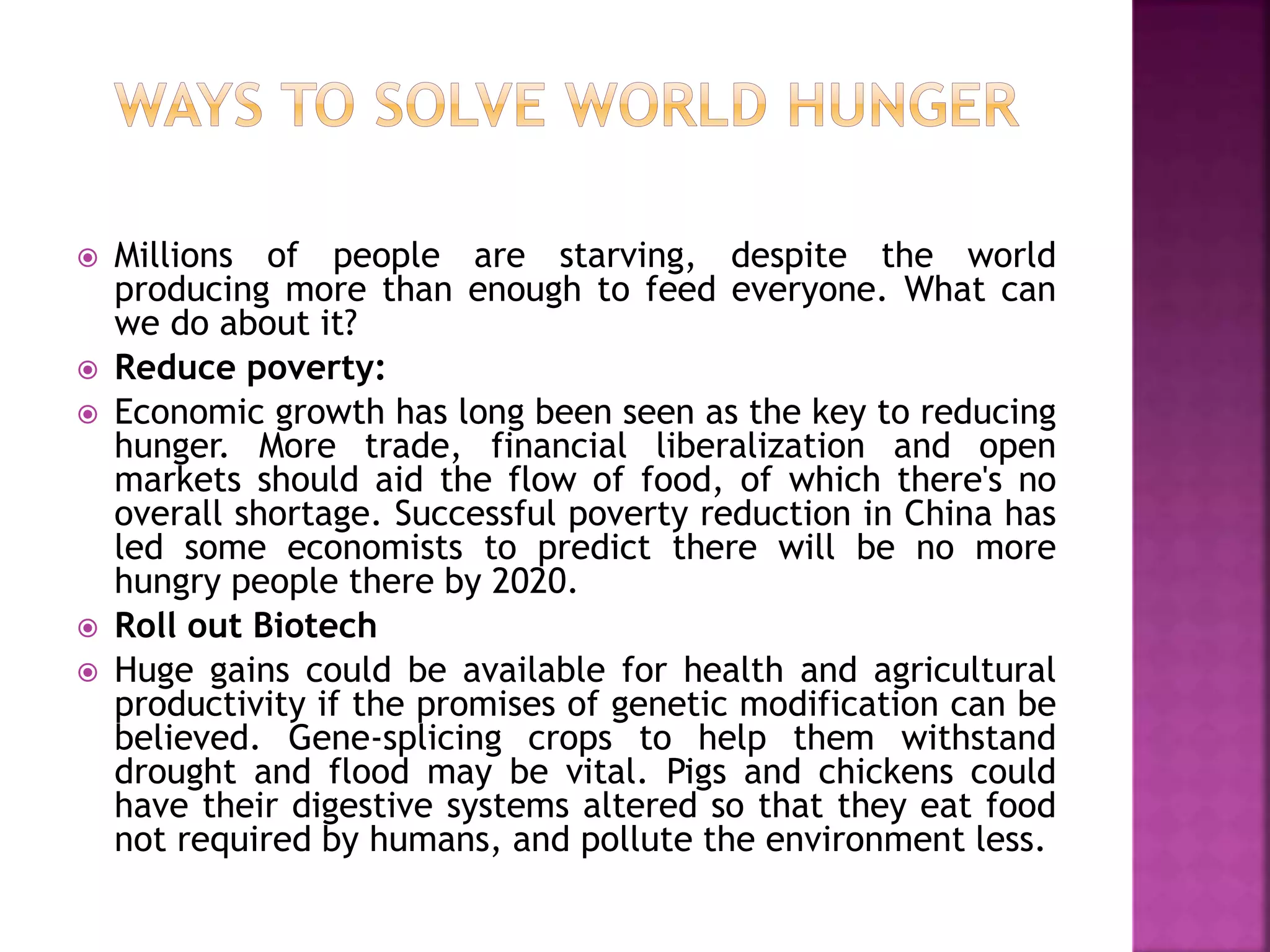  Millions of people are starving, despite the world
producing more than enough to feed everyone. What can
we do about it?
 Reduce poverty:
 Economic growth has long been seen as the key to reducing
hunger. More trade, financial liberalization and open
markets should aid the flow of food, of which there's no
overall shortage. Successful poverty reduction in China has
led some economists to predict there will be no more
hungry people there by 2020.
 Roll out Biotech
 Huge gains could be available for health and agricultural
productivity if the promises of genetic modification can be
believed. Gene-splicing crops to help them withstand
drought and flood may be vital. Pigs and chickens could
have their digestive systems altered so that they eat food
not required by humans, and pollute the environment less.
 