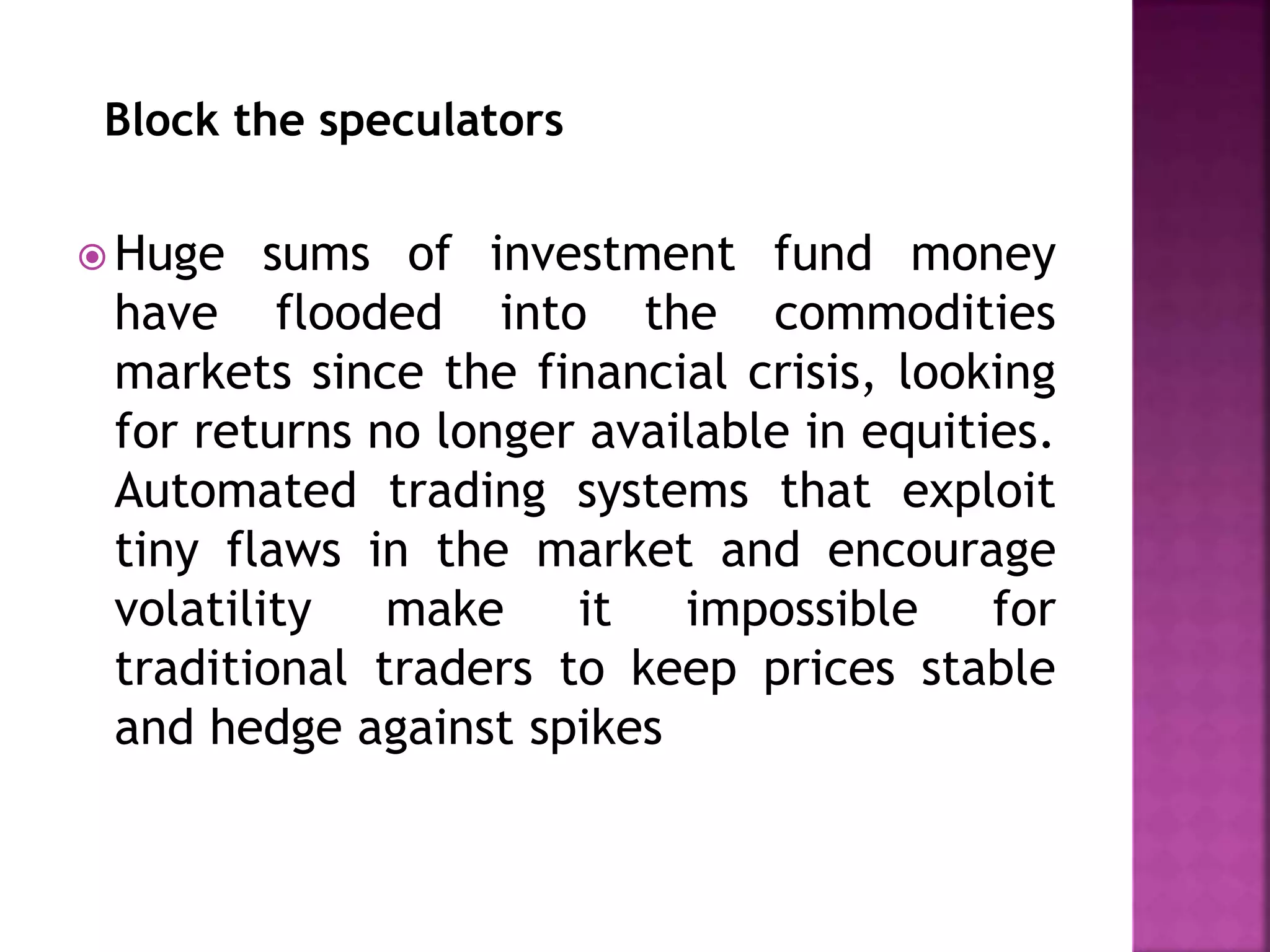 Block the speculators
 Huge sums of investment fund money
have flooded into the commodities
markets since the financial crisis, looking
for returns no longer available in equities.
Automated trading systems that exploit
tiny flaws in the market and encourage
volatility make it impossible for
traditional traders to keep prices stable
and hedge against spikes
 