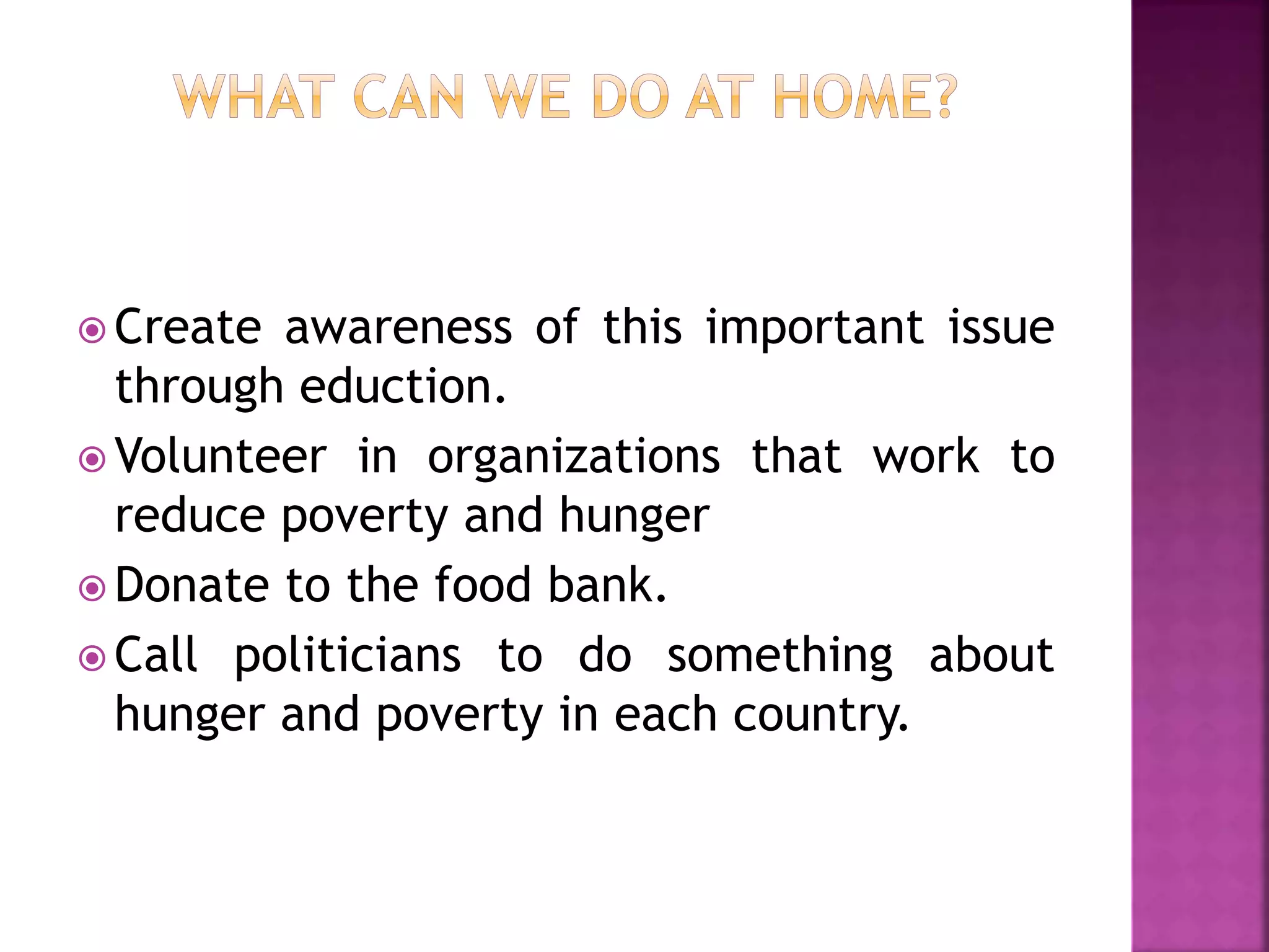  Create awareness of this important issue
through eduction.
 Volunteer in organizations that work to
reduce poverty and hunger
 Donate to the food bank.
 Call politicians to do something about
hunger and poverty in each country.
 