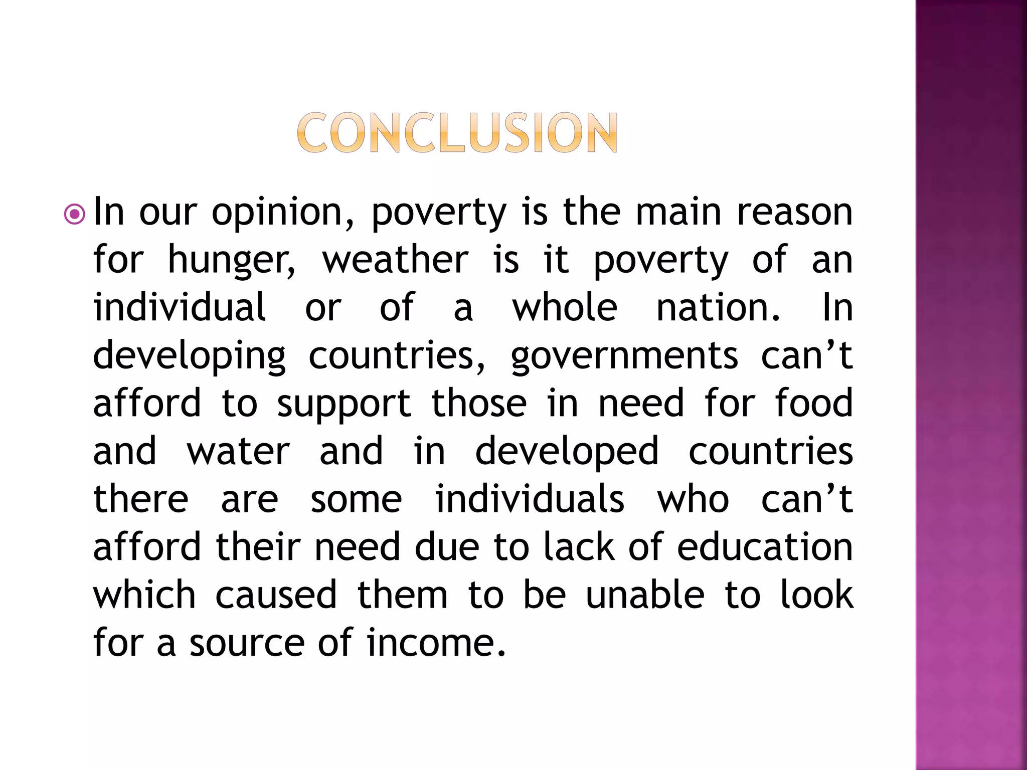  In our opinion, poverty is the main reason
for hunger, weather is it poverty of an
individual or of a whole nation. In
developing countries, governments can’t
afford to support those in need for food
and water and in developed countries
there are some individuals who can’t
afford their need due to lack of education
which caused them to be unable to look
for a source of income.
 