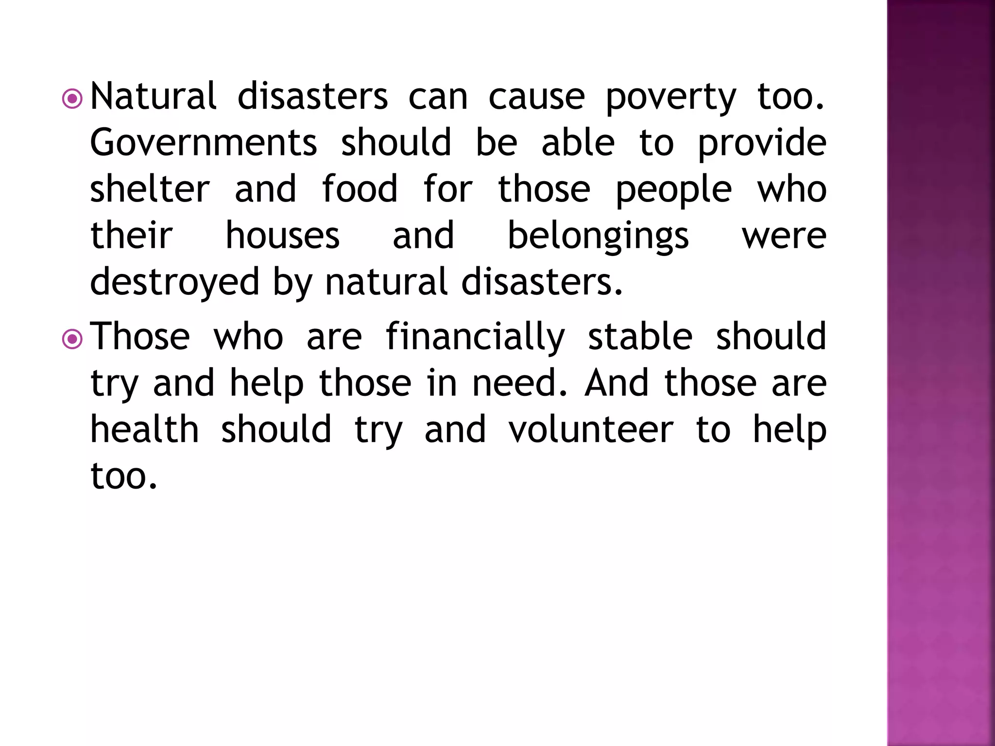  Natural disasters can cause poverty too.
Governments should be able to provide
shelter and food for those people who
their houses and belongings were
destroyed by natural disasters.
 Those who are financially stable should
try and help those in need. And those are
health should try and volunteer to help
too.
 