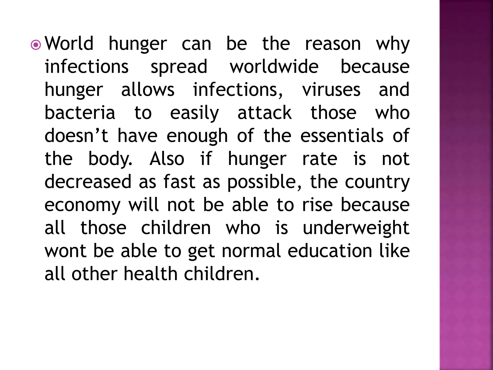  World hunger can be the reason why
infections spread worldwide because
hunger allows infections, viruses and
bacteria to easily attack those who
doesn’t have enough of the essentials of
the body. Also if hunger rate is not
decreased as fast as possible, the country
economy will not be able to rise because
all those children who is underweight
wont be able to get normal education like
all other health children.
 