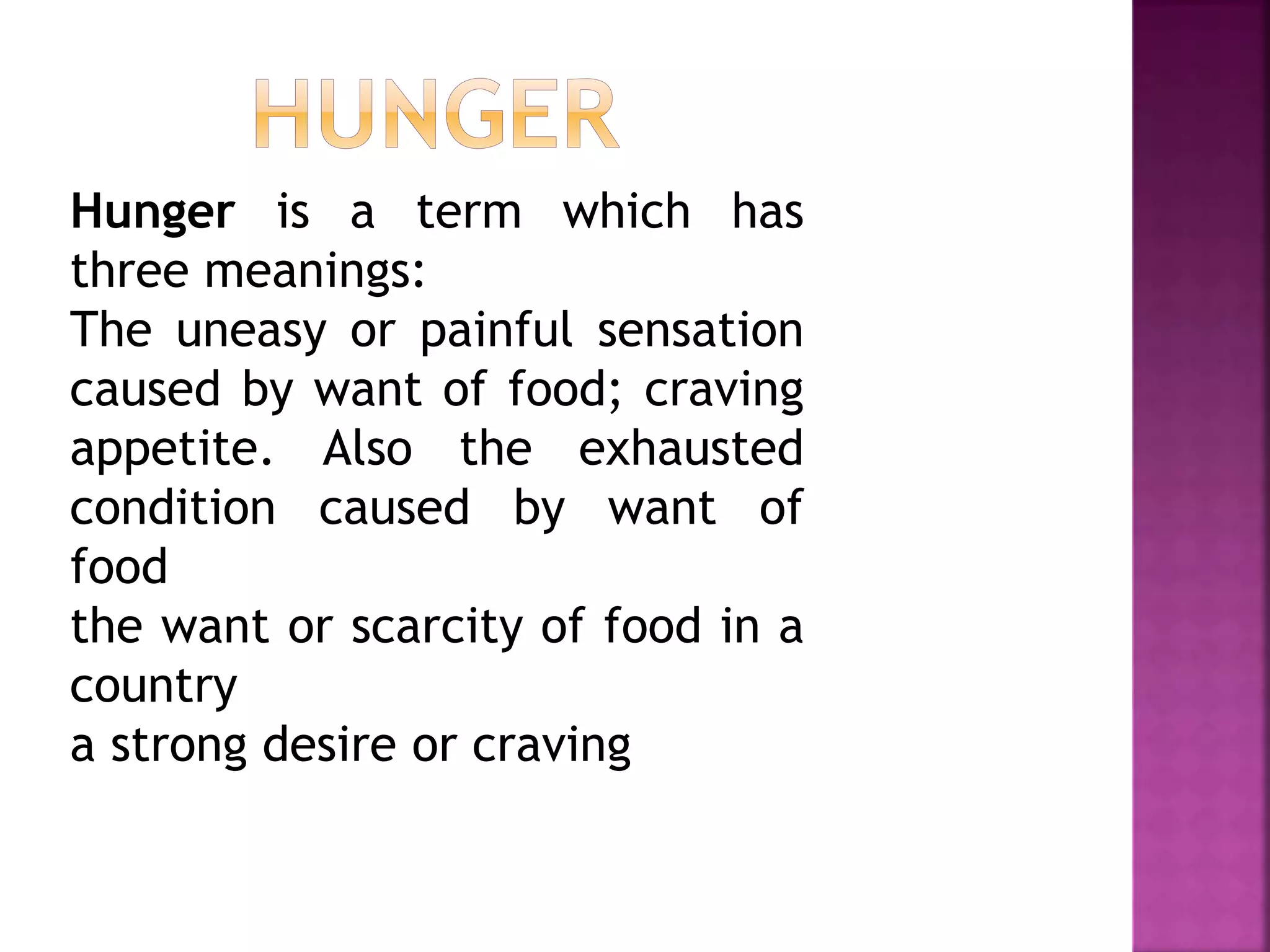 Hunger is a term which has
three meanings:
The uneasy or painful sensation
caused by want of food; craving
appetite. Also the exhausted
condition caused by want of
food
the want or scarcity of food in a
country
a strong desire or craving
 