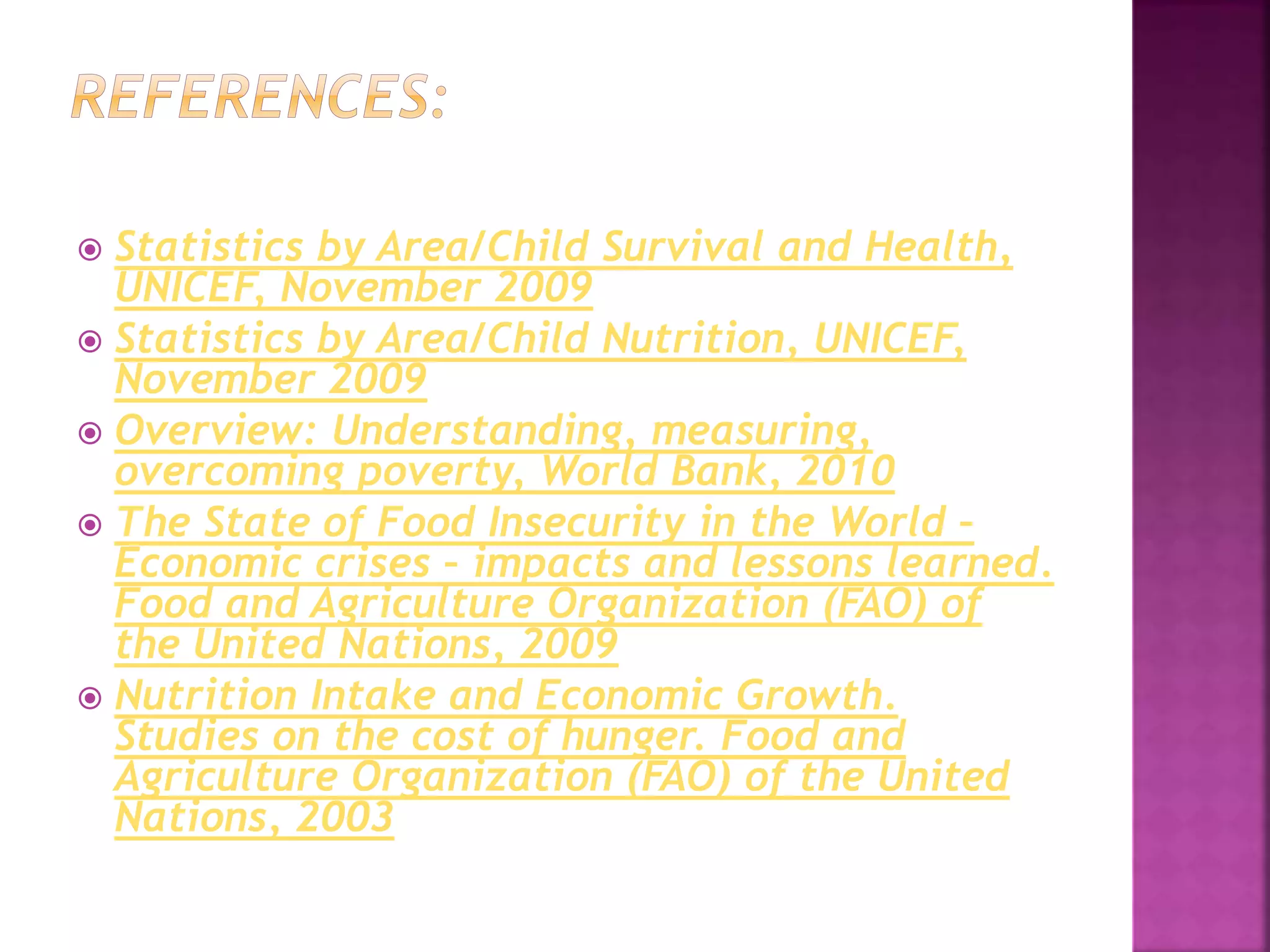  Statistics by Area/Child Survival and Health,
UNICEF, November 2009
 Statistics by Area/Child Nutrition, UNICEF,
November 2009
 Overview: Understanding, measuring,
overcoming poverty, World Bank, 2010
 The State of Food Insecurity in the World –
Economic crises – impacts and lessons learned.
Food and Agriculture Organization (FAO) of
the United Nations, 2009
 Nutrition Intake and Economic Growth.
Studies on the cost of hunger. Food and
Agriculture Organization (FAO) of the United
Nations, 2003
 