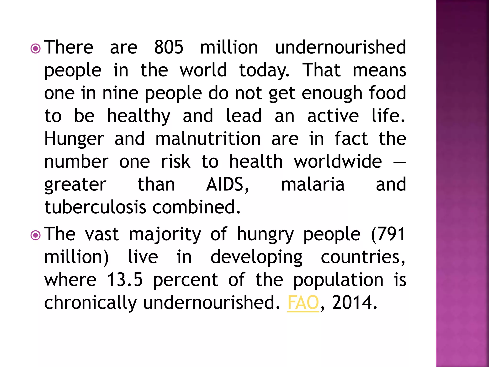  There are 805 million undernourished
people in the world today. That means
one in nine people do not get enough food
to be healthy and lead an active life.
Hunger and malnutrition are in fact the
number one risk to health worldwide —
greater than AIDS, malaria and
tuberculosis combined.
 The vast majority of hungry people (791
million) live in developing countries,
where 13.5 percent of the population is
chronically undernourished. FAO, 2014.
 