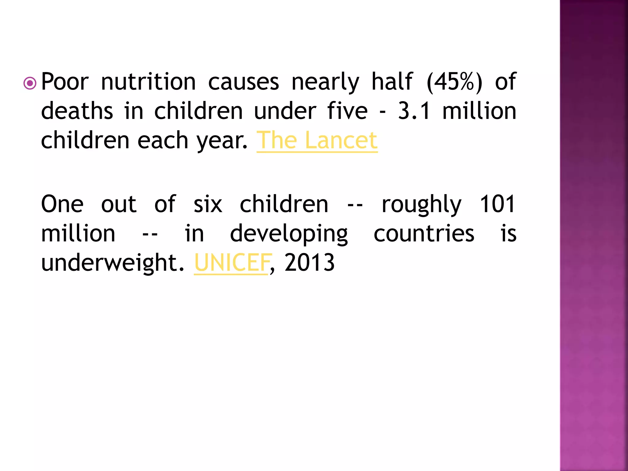  Poor nutrition causes nearly half (45%) of
deaths in children under five - 3.1 million
children each year. The Lancet
One out of six children -- roughly 101
million -- in developing countries is
underweight. UNICEF, 2013
 