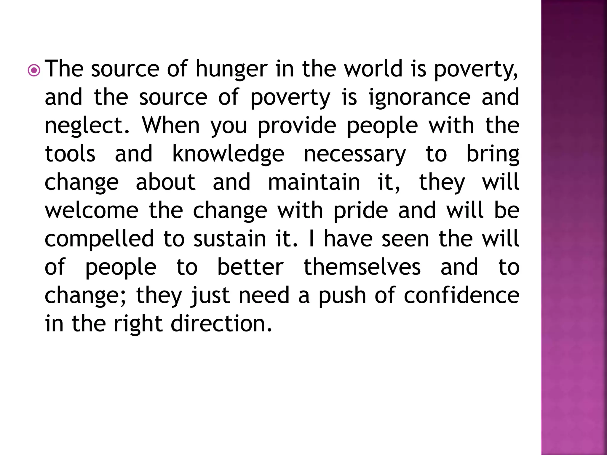  The source of hunger in the world is poverty,
and the source of poverty is ignorance and
neglect. When you provide people with the
tools and knowledge necessary to bring
change about and maintain it, they will
welcome the change with pride and will be
compelled to sustain it. I have seen the will
of people to better themselves and to
change; they just need a push of confidence
in the right direction.
 