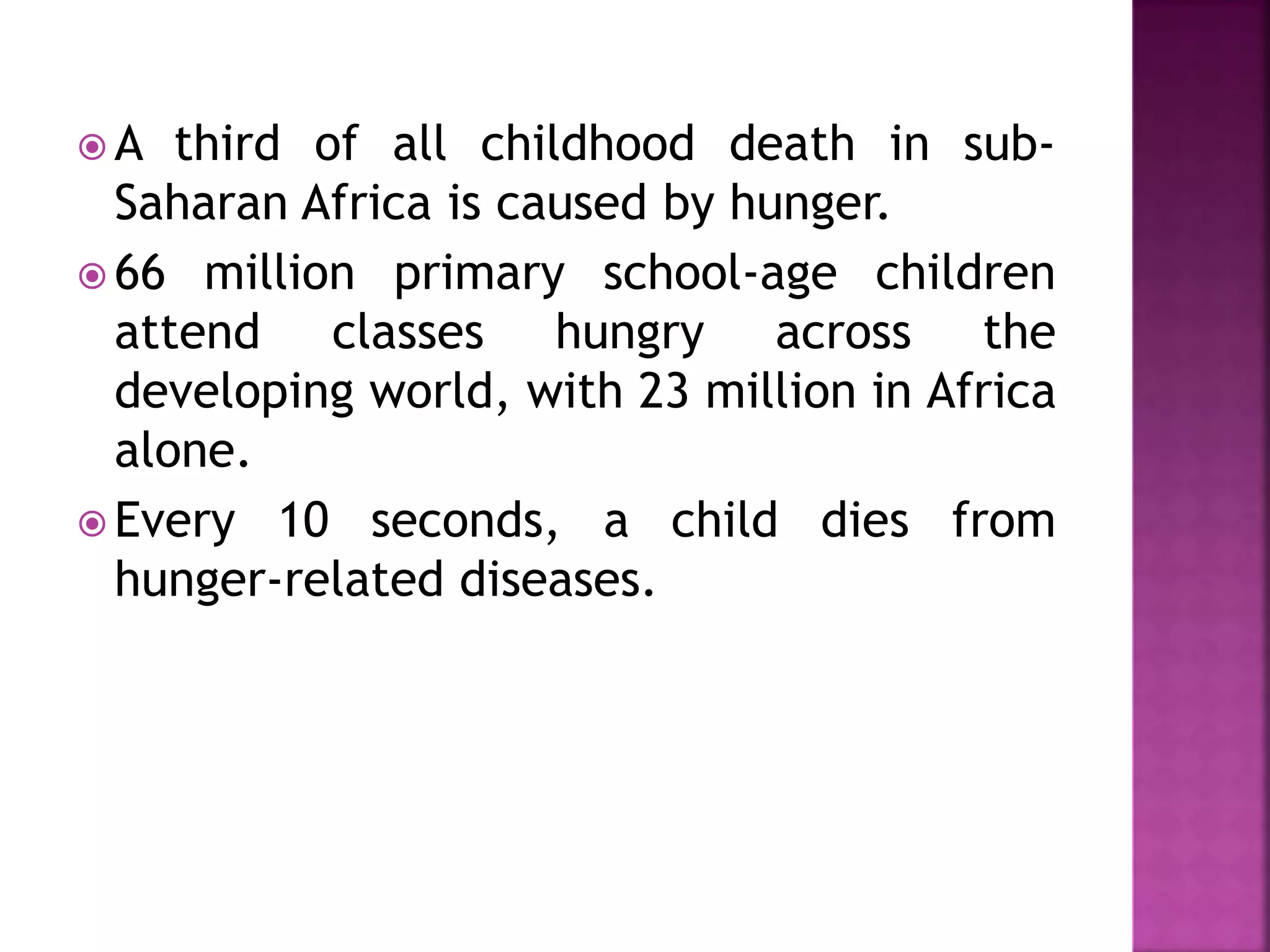  A third of all childhood death in sub-
Saharan Africa is caused by hunger.
 66 million primary school-age children
attend classes hungry across the
developing world, with 23 million in Africa
alone.
 Every 10 seconds, a child dies from
hunger-related diseases.
 