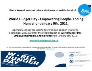 Dionne Warwick announces all‐star charity concert and the launch of


   World Hunger Day ‐ Empowering People. Ending 
           Hunger on January 9th, 2011. 
      Legendary songstress Dionne Warwick is in London this week 
   (September 2nd, 2010) for the official launch of World Hunger Day 
       ‐ Empowering People. Ending Hunger on January 9th, 2011.
         Empowering People
                                          www.worldhungerday.org.uk


For more information about World Hunger Day – Empowering People. Ending Hunger, The Hunger Project or the charity Gala 2011 contact: Lisa Moore:  
                                                      07540 142354; lisa@eyepr.co.uk
 