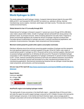World Hydrogen to 2016
This study analyzes the world hydrogen industry. It presents historical demand data for the years 2001,
2006 and 2011, and forecasts for 2016 and 2021 by market (e.g., petroleum refining, chemical
manufacturing), source (captive, merchant), world region and major country. The study also considers
market environment factors,

Global demand to rise 4.1% annually through 2016

Global demand for hydrogen is forecast to expand 4.1 percent per annum through 2016 to 286 billion
cubic meters valued at $43.2 billion. Growth in hydrogen demand will benefit from strong activity in the
petroleum sector, its principal consumer, where increasing demand for low sulfur fuels in response to
stricter environmental regulations will increase the amount of hydrogen required to produce them.
Favorable demand fundamentals for hydrogen also exist in chemical manufacturing applications, and
production of semiconductors, float glass, metal components and food processing.

Merchant market poised for growth while captive consumption dominates

Petroleum refineries around the world are consuming greater quantities of hydrogen and this represents
the most significant opportunity to merchant suppliers of the gas. Of the 52.3 billion cubic meters of
overall demand growth in hydrogen by 2016, 35 percent will be met by merchant suppliers. Merchant and
on-purpose hydrogen generated by oil refineries will still account for 78 percent of worldwide hydrogen
consumption in 2016. Nonrefinery applications for hydrogen combined for 21 percent of total consumption
in 2011. Of this, chemical manufacturing (exclusive of ammonia and methanol production) accounted for
12 percent; the remaining 9 percent was accounted for by other manufacturing processes and non-
manufacturing applications. Nonchemical manufacturing industries that use hydrogen include float glass,
metal components, semiconductors, and food processing.

Get your copy of this report @ http://www.reportsnreports.com/reports/183966-world-hydrogen-to-
2016.html

Report Details:
Published: July 2012
No. of Pages: 345
Price: US$5900




Asia/Pacific region to be leading hydrogen market

The rapid growth of many economies in the Asia/Pacific region -- especially those of China and India --
will make this region the world’s largest hydrogen consumer by 2013. Western Europe is third among the
world’s hydrogen consumers. In the Central and South American region, above average growth in
hydrogen consumption will be led by the Brazilian economy; in Eastern Europe the economies of Russia,
 
