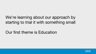 We’re learning about our approach by
starting to trial it with something small
Our first theme is Education
GDS
 