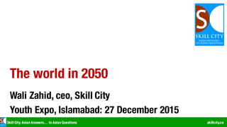 Skill City: Asian Answers… to Asian Questions skillcity.co
The world in 2050
Wali Zahid, ceo, Skill City
Youth Expo, Islamabad: 27 December 2015
 
