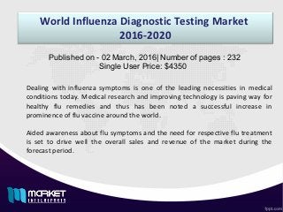 World Influenza Diagnostic Testing Market
2016-2020
Dealing with influenza symptoms is one of the leading necessities in medical
conditions today. Medical research and improving technology is paving way for
healthy flu remedies and thus has been noted a successful increase in
prominence of flu vaccine around the world.
Aided awareness about flu symptoms and the need for respective flu treatment
is set to drive well the overall sales and revenue of the market during the
forecast period.
Published on - 02 March, 2016| Number of pages : 232
Single User Price: $4350
 