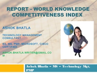 REPORT - WORLD KNOWLEDGE
COMPETITIVENESS INDEX
ASHOK BHATLA
TECHNOLOGY MANAGEMENT
CONSULTANT
BS, MS, PMP, MICROSOFT, CISCO
CERTIFIED
ASHOK.BHATLA.WRITER@GMAIL.CO
M

As hok Bhatla – MS – Te c hnology Mgt,
PMP

 