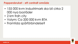 orebro.seorebro.se
Pappersbruket - ett centralt område
• 155 000 kvm industrimark ska bli cirka 2
000 nya bostäder
• 2 km från city
• Volym: Ca 200 000 kvm BTA
• Framtida spårförbindelse?
 