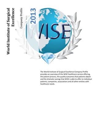 Company Profile
                Excellence




                                                2013
World Institute of Surgical




                                                       The World Institute of Surgical Excellence Company Profile
                                                       provides an overview of the WISE healthcare service offering,
                                                       the patient process, the quality outcomes that patients obtain
                                                       and the dramatic savings that WISE is able to offer to individual
                                                       patients, companies, associations and all other entities with
                                                       healthcare needs.
 