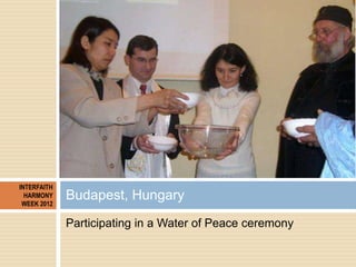 INTERFAITH
  HARMONY
 WEEK 2012
             Budapest, Hungary
             Participating in a Water of Peace ceremony
 