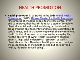 HEALTH PROMOTION
• Health promotion is, as stated in the 1986 World Health
Organization (WHO) Ottawa Charter for Health Pr...