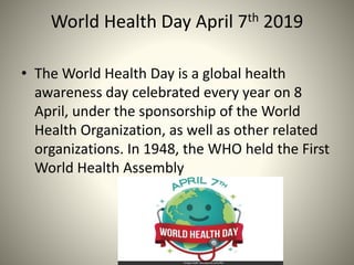 World Health Day April 7th 2019
• The World Health Day is a global health
awareness day celebrated every year on 8
April, ...
