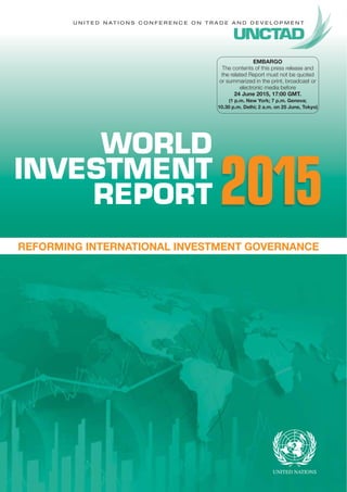 U N I T E D N A T I O N S C O N F E R E N C E O N T R A D E A N D D E V E L O P M E N T
WORLD
INVESTMENT
REPORT
REFORMING INTERNATIONAL INVESTMENT GOVERNANCE
2015
EMBARGO
The contents of this press release and
the related Report must not be quoted
or summarized in the print, broadcast or
electronic media before
24 June 2015, 17:00 GMT.
(1 p.m. New York; 7 p.m. Geneva;
10.30 p.m. Delhi; 2 a.m. on 25 June, Tokyo)
 