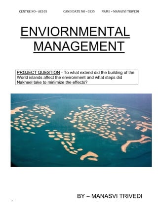CENTRE NO - AE105 CANDIDATE NO - 0535 NAME – MANASVI TRIVEDI
ENVIORNMENTAL
MANAGEMENT
.
PROJECT QUESTION - To what extend did the building of the
World islands affect the environment and what steps did
Nakheel take to minimize the effects?
BY – MANASVI TRIVEDI
 