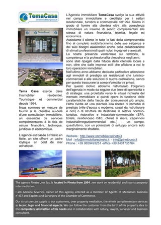L'Agenzia immobiliare TemaCasa svolge la sua attività
nel campo immobiliare e creditizio per i settori
residenziale, turistico e commerciale dal1994. Siamo in
grado di fornire alla clientela oltre alla consulenza
immobiliare un insieme di servizi complementari alla
stessa di natura finanziaria, tecnica, Iegale ed
economica.
Assistiamo il cliente in tutte Ie fasi della compravendita
fino al completo soddisfacimento delle sue esigenze e
dei suoi bisogni awalendoci anche della collaborazione
di stimati professionisti quali notai, ingegneri e awocati.
La nostra presenza ventennale sul territorio, Ia
competenza e la professionalità dimostrata negli anni,
sono stati ripagati dalla fiducia della clientela locale e
non, oltre che dalle imprese edili che aflidano a noi Ie
loro operazioni immobiliari.
Nell'ultimo anno abbiamo dedicato particolare attenzione
agli immobili di prestigio sia residenziali che turistico-
commerciali e alle soluzioni di nuova costruzione, senza
per questo trascurare la compraVendita tra privati.
Per questo motivo abbiamo ristrutturato I'organico
dell'agenzia in modo da seguire due linee di operatività e
di strategia: una proiettata verso le attuali richieste del
mercato immobiliare e quindi opera in funzione delle
caratteristiche della fascia dei consumatori più ampia;
I'altra rivolta ad una clientela aIIa ricerca di immobili di
prestigio (ville d'epoca o moderne, casali da ristrutturare
e non) o di strutture da destinare al settore ricettivo-
turistico, ristorativo e industriale-commerciale (SPA,
hotels, residenceso B&B, chalet al mare, capannoni
industrialirnegozicommerciali etc..) ; un campo,
quest'ultimo, con un potenziale di sviluppo ancora solo
marginalmente sfruttato.
Website : http://www.immobiliarepineto.it
Mail : info@immobiliarepineto.it - info@pinetouno.it
Phone : +39 0859493251 -office +39 3401735764
The agency Pineto Uno Sas, is located in Pineto from 1994 ; we work on residential and tourist property
intermediation.
I am Adriana Severini, owner of this agency, entered as a member of Agents of Mediation Business
n°437 and Experts and Surveyors of the Chamber of Commerce.
Our structure can supply to our customers, over property mediation, the whole complementary services
as tecnic, legal and financial aspects. We can follow the customer from the birth of his property idea to
the completely satisfaction of his needs also in collaboration with notary, lawyer, surveyor and business
consultant.
Tema Casa exerce dans
l’immobilier résidentiel,
Touristique et commercial
depuis 1994.
Nous sommes en mesure de
fournir à la clientèle au-delà
d’une consultation immobilière,
un ensemble de services
complémentaires à la fois de
nature financière, technique,
juridique et économique.
L’agence est basée à Pineto en
Italie, un site offrant un cadre
idyllique en bord de mer
adriatique.
 