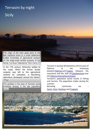 Terrasini by night
Sicily
The origin of the town goes back to the
late medieval times to a small settlement
(called Favarotta) of agricultural workers
on the large-scale landed property of the
family "La Grua Talamanca" from Carini.
In the 17th century, fishermen settled at
the coast. When the former feudal
property was left to the agricultural
workers for cultivation, a flourishing
agriculture developed around the fishers'
village.
The grottoes in the area of Terrasini were
inhabited already in the late paleolithic
times.
Terrasini is located 30 kilometres (19 mi) west of
Palermo at the motorway
between Palermo and Trapani, between the
mountains and the Gulf of Castellammare near
the Palermo International Airport.
Terrasini's population works mainly in fishing
and tourism. The population triples during the
summer.
Bounding communes are :
Carini, Cinisi, Partinico and Trappeto
 