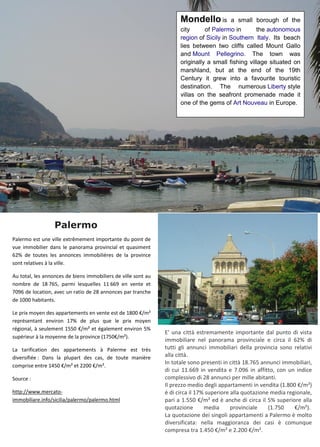 Palermo
Mondello is a small borough of the
city of Palermo in the autonomous
region of Sicily in Southern Italy. Its beach
lies between two cliffs called Mount Gallo
and Mount Pellegrino. The town was
originally a small fishing village situated on
marshland, but at the end of the 19th
Century it grew into a favourite touristic
destination. The numerous Liberty style
villas on the seafront promenade made it
one of the gems of Art Nouveau in Europe.
Palermo est une ville extrêmement importante du point de
vue immobilier dans le panorama provincial et quasiment
62% de toutes les annonces immobilières de la province
sont relatives à la ville.
Au total, les annonces de biens immobiliers de ville sont au
nombre de 18 765, parmi lesquelles 11 669 en vente et
7096 de location, avec un ratio de 28 annonces par tranche
de 1000 habitants.
Le prix moyen des appartements en vente est de 1800 €/m²
représentant environ 17% de plus que le prix moyen
régional, à seulement 1550 €/m² et également environ 5%
supérieur à la moyenne de la province (1750€/m²).
La tarification des appartements à Palerme est très
diversifiée : Dans la plupart des cas, de toute manière
comprise entre 1450 €/m² et 2200 €/m².
Source :
http://www.mercato-
immobiliare.info/sicilia/palermo/palermo.html
E' una città estremamente importante dal punto di vista
immobiliare nel panorama provinciale e circa il 62% di
tutti gli annunci immobiliari della provincia sono relativi
alla città.
In totale sono presenti in città 18.765 annunci immobiliari,
di cui 11.669 in vendita e 7.096 in affitto, con un indice
complessivo di 28 annunci per mille abitanti.
Il prezzo medio degli appartamenti in vendita (1.800 €/m²)
è di circa il 17% superiore alla quotazione media regionale,
pari a 1.550 €/m² ed è anche di circa il 5% superiore alla
quotazione media provinciale (1.750 €/m²).
La quotazione dei singoli appartamenti a Palermo è molto
diversificata: nella maggioranza dei casi è comunque
compresa tra 1.450 €/m² e 2.200 €/m².
 