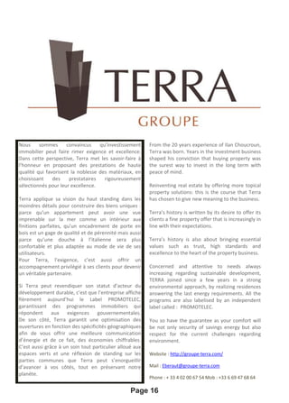 Page 16
Nous sommes convaincus qu’investissement
immobilier peut faire rimer exigence et excellence.
Dans cette perspective, Terra met les savoir-faire à
l’honneur en proposant des prestations de haute
qualité qui favorisent la noblesse des matériaux, en
choisissant des prestataires rigoureusement
sélectionnés pour leur excellence.
Terra applique sa vision du haut standing dans les
moindres détails pour construire des biens uniques :
parce qu’un appartement peut avoir une vue
imprenable sur la mer comme un intérieur aux
finitions parfaites, qu’un encadrement de porte en
bois est un gage de qualité et de pérennité mais aussi
parce qu’une douche à l’italienne sera plus
confortable et plus adaptée au mode de vie de ses
utilisateurs.
Pour Terra, l’exigence, c’est aussi offrir un
accompagnement privilégié à ses clients pour devenir
un véritable partenaire.
Si Terra peut revendiquer son statut d’acteur du
développement durable, c’est que l’entreprise affiche
fièrement aujourd’hui le Label PROMOTELEC,
garantissant des programmes immobiliers qui
répondent aux exigences gouvernementales.
De son côté, Terra garantit une optimisation des
ouvertures en fonction des spécificités géographiques
afin de vous offrir une meilleure communication
d’énergie et de ce fait, des économies chiffrables.
C’est aussi grâce à un soin tout particulier alloué aux
espaces verts et une réflexion de standing sur les
parties communes que Terra peut s’enorgueillir
d’avancer à vos côtés, tout en préservant notre
planète.
Vous avez ainsi la garantie que votre confort sera non
From the 20 years experience of Ilan Choucroun,
Terra was born. Years in the investment business
shaped his conviction that buying property was
the surest way to invest in the long term with
peace of mind.
Reinventing real estate by offering more topical
property solutions: this is the course that Terra
has chosen to give new meaning to the business.
Terra’s history is written by its desire to offer its
clients a fine property offer that is increasingly in
line with their expectations.
Terra’s history is also about bringing essential
values such as trust, high standards and
excellence to the heart of the property business.
Concerned and attentive to needs always
increasing regarding sustainable development,
TERRA joined since a few years in a strong
environmental approach, by realizing residences
answering the last energy requirements. All the
programs are also labelised by an independent
label called : PROMOTELEC.
You so have the guarantee as your comfort will
be not only security of savings energy but also
respect for the current challenges regarding
environment.
Website : http://groupe-terra.com/
Mail : Eberaut@groupe-terra.com
Phone : + 33 4 02 00 67 54 Mob : +33 6 69 47 68 64
 