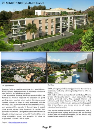 Page 17
Les appartements
Soucieux d’offrir un caractère patrimonial fort à ses résidences,
TERRA s’entoure systématiquement de partenaires reconnus et
peut ainsi offrir des prestations de qualité.
D’une architecture moderne, esthétique et éco-friendly, Les
Terrasses du Miramar proposent des prestations de grand
standing : accès sécurisés, volets roulants électriques, portes
blindées, cuisines et salles de bains aménagées, douches
italiennes… Tous les appartements du T2 au T4 en toit terrasse,
sont spacieux et bien agencés. Ils disposent pour la plupart
d’une grande terrasse vous permettant de profiter d’un
panorama exceptionnel. De large baies vitrées offrent une vue
dégagée, ainsi qu’une grande luminosité. Vous bénéficiez ainsi
d’une atmosphère intime, une sensation de calme et
d’apaisement. Le tout à 2 min de la ville.
Contact : Eberaut@groupe-terra.com
The Flats
TERRA, striving to provide a strong patrimonial character to its
residences ; works only with recognized partners to offer you
the best service.
With modern, esthetic and eco friendly architecture, Miramar
terraces offer to quality features : Secure acces, electric rolling
shutters, armoured doors, fully equipped kitchens and
bathrooms, and Italian showers. All flats, from two to four
bedrooms on the roof terrace, are spacious and well equipped.
Most of them have a large terrace where you will enjoy an
exceptional panoramic view.
Large picture windows will give you an unhampered view as
well as good natural lighting. You will thus be able to enjoy
intimate, calm and peaceful atmosphere just two minutes away
from the hustle and bustle of the city.
20 MINUTES NICE South Of France
 