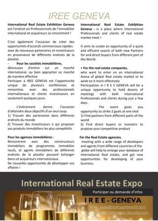 IREE GENEVA
International Real Estate Exhibition Geneva
est l’endroit où Professionnels de l’immobilier
international et acquéreurs se rencontrent !
C’est également l’occasion de créer des
opportunités d’accords commerciaux rapides
avec de nouveaux partenaires et investisseurs
en provenance de différents endroits de la
planète.
- Pour les sociétés immobilières,
désireuses d’entrer sur un marché
international, ou bien approcher ce marché
de manière effective
Participer à IREE GENEVA est l’opportunité
unique de plusieurs conférences et
rencontres avec des professionnels
internationaux et clients investisseurs en
seulement quelques jours.
L’événement donne l’occasion
d’atteindre deux objectifs d’un seul coup
1) Trouver des partenaires dans différents
endroits du monde
2) Trouver des investisseurs à qui proposer
vos produits immobiliers les plus compétitifs.
- Pour les agences immobilières :
Rencontrent avec des constructeurs
immobiliers de programmes immobilier
neufs, et agents immobiliers de différents
endroits de la planète pouvant échanger
biens et acquéreurs internationaux.
De nouvelles opportunités de développer vos
affaires !
International Real Estate Exhibition
Geneva - is a place where International
Professionals and clients of real estate
market meet !
It aims to create an opportunity of a quick
and efficient search of both new Partners
for and direct buyers from different part of
the World.
• For the real estate companies,
who want to enter on an international
Arena of global Real estate market or to
work on it more effectively
Participation in I R E E GENEVA will be a
unique opportunity to hold dozens of
meetings with both international
Professionals and clients during just a few
days.
The event gives you
opportunity to strike 2 goals at one shot
1) Find partners from different parts of the
world
2) Find direct buyers or investors to
propose your competitive product
• For the Real Estate agencies,
meeting with a wide range of developers
and agents From different countries of the
globe will help to enlarge your database of
international Real estate, and get new
opportunities for developing of your
business.
Participer ou demande d’infos
Mail : expo@realtygoldworld.com
http://www.ireegeneva.doomby.com
 