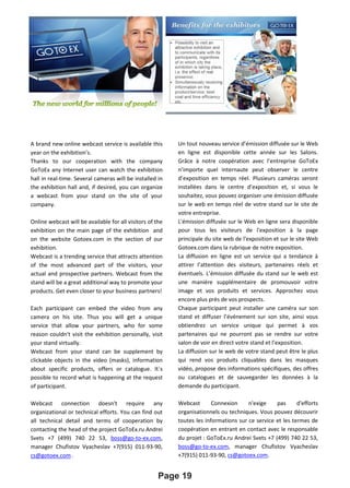 Page 19
A brand new online webcast service is available this
year on the exhibition’s.
Thanks to our cooperation with the company
GoToEx any Internet user can watch the exhibition
hall in real-time. Several cameras will be installed in
the exhibition hall and, if desired, you can organize
a webcast from your stand on the site of your
company.
Online webcast will be available for all visitors of the
exhibition on the main page of the exhibition and
on the website Gotoex.com in the section of our
exhibition.
Webcast is a trending service that attracts attention
of the most advanced part of the visitors, your
actual and prospective partners. Webcast from the
stand will be a great additional way to promote your
products. Get even closer to your business partners!
Each participant can embed the video from any
camera on his site. Thus you will get a unique
service that allow your partners, who for some
reason couldn't visit the exhibition personally, visit
your stand virtually.
Webcast from your stand can be supplement by
clickable objects in the video (masks), information
about specific products, offers or catalogue. It`s
possible to record what is happening at the request
of participant.
Webcast connection doesn't require any
organizational or technical efforts. You can find out
all technical detail and terms of cooperation by
contacting the head of the project GoToEx.ru Andrei
Svets +7 (499) 740 22 53, boss@go-to-ex.com,
manager Chufistov Vyacheslav +7(915) 011-93-90,
cs@gotoex.com .
Un tout nouveau service d’émission diffusée sur le Web
en ligne est disponible cette année sur les Salons.
Grâce à notre coopération avec l’entreprise GoToEx
n’importe quel internaute peut observer le centre
d’exposition en temps réel. Plusieurs caméras seront
installées dans le centre d’exposition et, si vous le
souhaitez, vous pouvez organiser une émission diffusée
sur le web en temps réel de votre stand sur le site de
votre entreprise.
L'émission diffusée sur le Web en ligne sera disponible
pour tous les visiteurs de l'exposition à la page
principale du site web de l'exposition et sur le site Web
Gotoex.com dans la rubrique de notre exposition.
La diffusion en ligne est un service qui a tendance à
attirer l’attention des visiteurs, partenaires réels et
éventuels. L’émission diffusée du stand sur le web est
une manière supplémentaire de promouvoir votre
image et vos produits et services. Approchez vous
encore plus près de vos prospects.
Chaque participant peut installer une caméra sur son
stand et diffuser l’événement sur son site, ainsi vous
obtiendrez un service unique qui permet à vos
partenaires qui ne pourront pas se rendre sur votre
salon de voir en direct votre stand et l’exposition.
La diffusion sur le web de votre stand peut être le plus
qui rend vos produits cliquables dans les masques
vidéo, propose des informations spécifiques, des offres
ou catalogues et de sauvegarder les données à la
demande du participant.
Webcast Connexion n'exige pas d'efforts
organisationnels ou techniques. Vous pouvez découvrir
toutes les informations sur ce service et les termes de
coopération en entrant en contact avec le responsable
du projet : GoToEx.ru Andrei Svets +7 (499) 740 22 53,
boss@go-to-ex.com, manager Chufistov Vyacheslav
+7(915) 011-93-90, cs@gotoex.com.
 