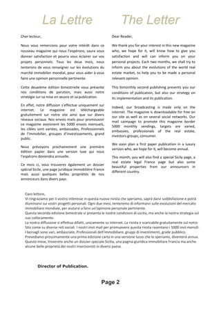 La Lettre The Letter
Caro lettore,
Vi ringraziamo per il vostro interesse in questa nuova rivista che speriamo, saprà darvi soddisfazione e potrà
illuminarvi sui vostri progetti personali. Ogni due mesi, tenteremo di informarvi sulle evoluzioni del mercato
immobiliare mondiale, per aiutarvi a farvi un’opinione personale pertinente.
Questa seconda edizione bimestrale vi presenta le nostre condizioni di uscita, ma anche la nostra strategia sul
suo collocamento.
La nostra diffusione si effettua difatti, unicamente su internet. La rivista e scaricabile gratuitamente sul notro
Sito come su diverse reti sociali. I nostri invii mail per promuovere questa rivista rasentano i 5000 invii mensili.
I bersagli sono vari, ambasciate, Professionali dell’immobiliare, gruppi di investimenti, grade pubblico.
Prevediamo prossimamente una prima edizione carta in una versione lusso che lo speriamo, diventerà annua.
Questo mese, troverete anche un dossier speciale Sicilia, una pagina giuridica immobiliare Francia ma anche
alcune belle proprietà dei nostri inserzionisti in diversi paese.
Director of Publication.
Page 2
Cher lecteur,
Nous vous remercions pour votre intérêt dans ce
nouveau magazine qui nous l’espérons, saura vous
donner satisfaction et pourra vous éclairer sur vos
projets personnels. Tous les deux mois, nous
tenterons de vous renseigner sur les évolutions du
marché immobilier mondial, pour vous aider à vous
faire une opinion personnelle pertinente.
Cette deuxième édition bimestrielle vous présente
nos conditions de parution, mais aussi notre
stratégie sur sa mise en œuvre et sa publication.
En effet, notre diffusion s’effectue uniquement sur
internet. Le magazine est téléchargeable
gratuitement sur notre site ainsi que sur divers
réseaux sociaux. Nos envois mails pour promouvoir
ce magazine avoisinent les 5000 envois mensuels,
les cibles sont variées, ambassades, Professionnels
de l’immobilier, groupes d’investissements, grand
public.
Nous prévoyons prochainement une première
édition papier dans une version luxe qui nous
l’espérons deviendra annuelle.
Ce mois ci, vous trouverez également un dossier
spécial Sicile, une page juridique immobilière France
mais aussi quelques belles propriétés de nos
annonceurs dans divers pays.
Dear Reader,
We thank you for your interest in this new magazine
who, we hope for it, will know how to give you
satisfaction and will can inform you on your
personal projects. Each two months, we shall try to
inform you about the evolutions of the world real
estate market, to help you to be made a personal
relevant opinion.
This bimonthly second publishing presents you our
conditions of publication, but also our strategy on
its implementation and its publication.
Indeed, our broadcasting is made only on the
internet. The magazine is downloadable for free on
our site as well as on several social networks. Our
mail caimpagn to promote this magazine border
5000 monthly sendings, targets are varied,
embassies, professionals of the real estate,
investors groups, consumer.
We soon plan a first paper publication in a luxury
version who, we hope for it, will become annual.
This month, you will also find a special Sicily page, a
real estate legal France page but also some
beautiful properties from our announcers in
different country.
 