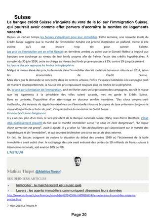 Suisse
Page 20
La banque crédit Suisse s’inquiète du vote de la loi sur l’immigration Suisse,
qui pourrait avoir comme effet pervers d’accroître le nombre de logements
vacants.
Depuis un certain temps, les Suisses s'inquiètent pour leur immobilier. Cette semaine, une nouvelle étude du
Crédit Suisse suggère que le marché de l'immobilier helvète est proche d'atteindre un plafond, même si elle
estime qu'il est encore trop tôt pour sonner l'alerte.
Les prix de l'immobilier ont en effet flambé ces dernières années au point que le Conseil fédéral a imposé aux
banques une surcharge au niveau de leur fonds propres afin de freiner l'essor des crédits hypothécaires. A
compter du 30 juin 2014, cette surcharge au niveau des fonds propres passera à 2%, contre 1% jusqu'à présent.
La hausse des prix repousse les limites de la périphérie
Malgré le niveau élevé des prix, la demande dans l'immobilier devrait toutefois demeurer robuste en 2014, selon
les économistes de Credit Suisse.
Mais alors que la demande se concentre dans les centres urbains, l'offre d'espaces habitables à la campagne croît
de manière disproportionnée, la hausse des prix repoussant toujours plus les limites de la périphérie.
Or, le vote sur la limitation de l'immigration, acté en février avec un large soutien des campagnes, accroît le risque
que les logements à la périphérie des villes soient vacants, met en garde le Crédit Suisse.
Dans ce contexte, l'hypothèse d'un atterrissage en douceur semble incertaine. "Des chocs conjoncturels
inattendus, des mesures de régulation extrêmes ou d'éventuelles hausses brusques de taux présentent toujours le
risque d'importantes chutes de prix", s'inquiètent les économistes de Crédit Suisse.
Un marché en zone dangereuse
Il y a un peu plus d'un mois, le vice-président de la Banque nationale suisse (BNS), Jean-Pierre Danthine, s'était
déjà publiquement inquiété du fait que le marché immobilier suisse "se situe en zone dangereuse". "Le risque
d'une correction est grand", avait-il ajouté. Il y a selon lui "des déséquilibres qui s'accroissent sur le marché des
hypothèques et de l'immobilier", et qui peuvent déclencher une crise en cas de choc externe.
En fait, les Suisses craignent de revivre la situation du début des années 1990 où l'éclatement de la bulle
immobilière avait coûté cher: le rattrapage des prix avait entrainé des pertes de 50 milliards de francs suisses à
l'économie nationale, soit environ 10% de PIB.
L'AUTEUR
Mathias Thépot @MathiasThepot
SES DERNIERS ARTICLES
• Immobilier : le marché locatif est (aussi) gelé
• Loyers : les agents immobiliers communiquent désormais leurs données
http://www.latribune.fr/vos-finances/immobilier/20140306trib000818614/la-menace-sur-l-immobilier-suisse-se-
precise.html
7 mars 2014 La Tribune.fr
 
