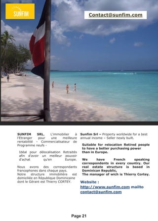 Page 21
Contact@sunfim.com
Sunfim Srl – Property worldwide for a best
annual income – Seller newly built.
Suitable for relocation Retired people
to have a better purchasing power
than in Europe.
We have French speaking
correspondents in every country. Our
real estate structure is based in
Dominican Republic,
The manager of wich is Thierry Cortey.
Website :
http://www.sunfim.com mailto
contact@sunfim.com
SUNFIM SRL, L'immobilier à
l'Etranger pour une meilleure
rentabilité - Commercialisateur de
Programme neufs -
Idéal pour délocalisation Retraités
afin d'avoir un meilleur pouvoir
d'achat qu’en Europe.
Nous avons des correspondants
francophones dans chaque pays.
Notre structure immobilière est
domiciliée en République Dominicaine
dont le Gérant est Thierry CORTEY.
 