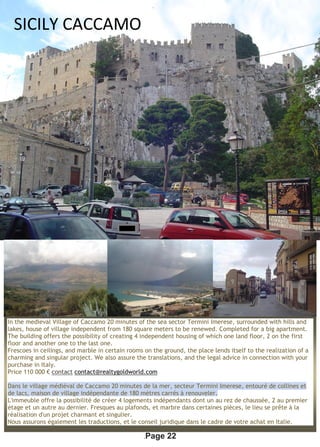 .Page 22
In the medieval Village of Caccamo 20 minutes of the sea sector Termini Imerese, surrounded with hills and
lakes, house of village independent from 180 square meters to be renewed. Completed for a big apartment.
The building offers the possibility of creating 4 independent housing of which one land floor, 2 on the first
floor and another one to the last one.
Frescoes in ceilings, and marble in certain rooms on the ground, the place lends itself to the realization of a
charming and singular project. We also assure the translations, and the legal advice in connection with your
purchase in Italy.
Price 110 000 € contact contact@realtygoldworld.com
Dans le village médiéval de Caccamo 20 minutes de la mer, secteur Termini Imerese, entouré de collines et
de lacs, maison de village indépendante de 180 mètres carrés à renouveler.
L'immeuble offre la possibilité de créer 4 logements indépendants dont un au rez de chaussée, 2 au premier
étage et un autre au dernier. Fresques au plafonds, et marbre dans certaines pièces, le lieu se prête à la
réalisation d'un projet charmant et singulier.
Nous assurons également les traductions, et le conseil juridique dans le cadre de votre achat en Italie.
SICILY CACCAMO
 