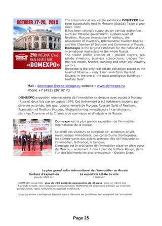Mail : domexpo1@expo-design.ru website : www.domexpo.ru
Phone +7 (495) 287 97 73
DOMEXPO exposition internationale de l’immobilier se déroule avec succès à Moscou
(Russie) deux fois par an depuis 1999. Cet évènement a été fortement soutenu par
diverses autorités, tels que: gouvernement de Moscou, Russian Guild of Realtors,
Association of Realtors Moscou, l'Association des investisseurs internationaux,
planches Tourisme et la Chambre de commerce et d'industrie de Russie.
Domexpo est la plus grande exposition de l’immobilier
al et international de la Russie.
Le profil des visiteurs se compose de: acheteurs privés,
investisseurs immobiliers, des consortiums d'entreprises,
les commerçants des autres secteurs clés de l'industrie de
l'immobilier, la finance, la banque.
Domexpo est le seul salon de l'immobilier placé en plein cœur
de Moscou - seulement 3 min à pied de la Place Rouge, dans
l'un des bâtiments les plus prestigieux – Gostiny Dvor.
Le plus grand salon international de l'immobilier en Russie
Surface d'exposition
plus de 5000 m 2
La superficie totale du site
12000 m 2
DOMEXPO rassemble plus de 250 sociétés exposantes de 40 pays sous un même toit.
À grande échelle, Une campagne promotionnelle DOMEXPO est largement diffusée sur Internet,
presse écrite, radio, télévision et publicité extérieure.
Un programme d'entreprise étendue vise à résoudre les problèmes sur le marché de l'immobilier.
Page 25
The International real estate exhibition DOMEXPO has
been successfully held in Moscow (Russia) Twice a year
since 1999
It has been strongly supported by various authorities,
such as: Moscow government, Russian Guild of
Realtors, Moscow Association of realtors, the
Association of investors, International Tourism boards
and the Chamber of Industry and Commerce of Russia.
Domexpo is the largest exhibition for the national and
international real estate in the whole Russia.
The visitor profile consists of : private buyers, real
estate investors, business consortiums, traders from
the real estate, finance, banking and other key industry
sectors.
Domexpo is the only real estate exhibition placed in the
heart of Moscow – only 3 min walk from the Red
Square, in the one of the most prestigious buildings –
Gostiny Dvor.
 